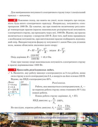 179179	 §37. Робота й потужність електричного струму
Для вимірювання потужності електричного струму існує і спеціальний
прилад — ватметр.
6*	 Пояснимо тепер, що мають на увазі, коли говорять про потуж-
ність будь-якого електричного приладу. Наприклад, потужність елек-
тропраски 1000 Вт. Це означає, що при повністю включеному регулято-
рі температури праски (праска максимально розігрівається) потужність
електричного струму, що проходить через неї, 1000 Вт. Відомо, що праска
включається в мережу з напругою 220 В. Для того, щоб вона працювала
з необхідною потужністю, при виготовленні праски підбирають відповід-
ний опір. Використовуючи формулу потужності і закон Ома для ділянки
кола, можна обчислити значення цього опору:
P IU
U
R
U
U
R
= = =
2
,  звідки   R
U
P
=
2
.
Опір дорівнює R =
( )220
1000
2
B
B
= 48,4 Ом.
Саме при такому опорі максимальна потужність електричного струму
в прасці дорівнюватиме 1000 Вт.
7	 Приклади розв’язування задач.
 1. Визначте, яку роботу виконує електродвигун за 8 год роботи, якщо
сила струму в колі електродвигуна 6 А, а напруга на його клемах 220 В.
Відомо, що ККД електродвигуна 60%.
Розв’язання.
Робота, яка виконується електродвигуном, Ак
 —
це корисна робота струму; вона становить 60 % від
повної роботи.
Повна робота струму дорівнює: Aп
 = IUt.
ККД двигуна: η = ⋅
A
A
%.100
Як наслідок, корисна робота двигуна: Aк
 = 
A UIt
% %
.
η η
100 100
=
Дано: 	 СІ
t = 8 год	 28800 с
I = 6 А
U = 220 В
η = 60 %
Aк
 – ?
 