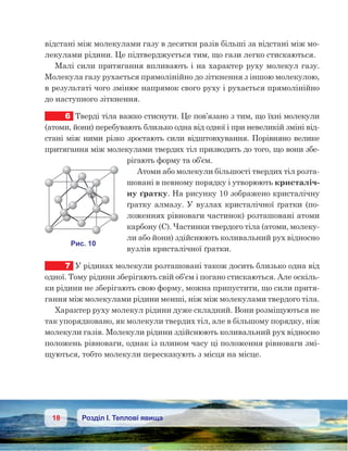 18 Розділ І. Теплові явища
відстані між молекулами газу в десятки разів більші за відстані між мо-
лекулами рідини. Це підтверджується тим, що гази легко стискаються.
Малі сили притягання впливають і на характер руху молекул газу.
Молекула газу рухається прямолінійно до зіткнення з іншою молекулою,
в результаті чого змінює напрямок свого руху і рухається прямолінійно
до наступного зіткнення.
6	 Тверді тіла важко стиснути. Це пов’язано з тим, що їхні молекули
(атоми, йони) перебувають близько одна від одної і при невеликій зміні від-
стані між ними різко зростають сили відштовхування. Порівняно велике
притягання між молекулами твердих тіл призводить до того, що вони збе-
рігають форму та об’єм.
Атоми або молекули більшості твердих тіл розта-
шовані в певному порядку і утворюють кристаліч-
ну ґратку. На рисунку 10 зображено кристалічну
ґратку алмазу. У вузлах кристалічної ґратки (по-
ложеннях рівноваги частинок) розташовані атоми
карбону (С). Частинки твердого тіла (атоми, молеку-
ли або йони) здійснюють коливальний рух відносно
вузлів кристалічної ґратки.
7	 У рідинах молекули розташовані також досить близько одна від
одної. Тому рідини зберігають свій об’єм і погано стискаються. Але оскіль-
ки рідини не зберігають свою форму, можна припустити, що сили притя-
гання між молекулами рідини менші, ніж між молекулами твердого тіла.
Характер руху молекул рідини дуже складний. Вони розміщуються не
так упорядковано, як молекули твердих тіл, але в більшому порядку, ніж
молекули газів. Молекули рідини здійснюють коливальний рух відносно
положень рівноваги, однак із плином часу ці положення рівноваги змі-
щуються, тобто молекули перескакують з місця на місце.
 