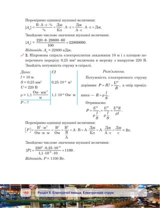 180 Розділ ІІ. Електричні явища. Електричний струм
Перевіримо одиниці шуканої величини:
[Aк
] = 
B A c %
%
Д
К
A c
Д
A c
A c Д
⋅ ⋅ ⋅
= ⋅ ⋅ =
⋅
⋅ ⋅ = .
Знайдемо числове значення шуканої величини:
{Aк
} = 
220 6 28800 60
100
22800000
⋅ ⋅ ⋅
= .
Відповідь. Ак
 = 22800 кДж.
 2. Ніхромова спіраль електроплитки завдовжки 10 м і з площею по-
перечного перерізу 0,25 мм2
включена в мережу з напругою 220 В.
Знайдіть потужність струму в спіралі.
Розв’язання.
Потужність електричного струму
дорівнює P IU
U
R
= =
2
, а опір провід-
ника — R
l
S
= ρ .
Отримаємо:
P
U
l
S
U
l
S
U S
l
= = =
2 2 2
ρ ρ
ρ
, .
Перевіримо одиниці шуканої величини:
P  =
⋅
⋅ ⋅
= = = ⋅ = ⋅ = ⋅
⋅
=
B
O
B
O
B
B
A
A B A
Д
К
A
Д
A c
Д
c
2 2 2 2
= Вт.
Знайдемо числове значення шуканої величини:
{ }
,
,
P =
⋅ ⋅
⋅ ⋅
=
−
−
220 0 25 10
1 1 10 10
1100
2 6
6
.
Відповідь. P = 1100 Вт.
Дано:	 СІ
l = 10 м
S = 0,25 мм2	
0,25·10–6
 м2
U = 220 В
ρ = 1,1
O 2
⋅
	 1,1·10–6
Ом· м
P – ?
 