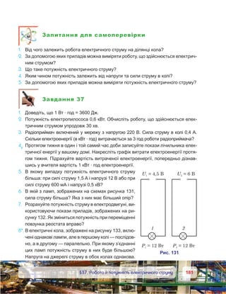 181181	 §37. Робота й потужність електричного струму
Запитання для самоперевірки
1.	 Від чого залежить робота електричного струму на ділянці кола?
2.	 За допомогою яких приладів можна виміряти роботу, що здійснюється електрич-
ним струмом?
3.	 Що таке потужність електричного струму?
4.	 Яким чином потужність залежить від напруги та сили струму в колі?
5.	 За допомогою яких приладів можна виміряти потужність електричного струму?
Завдання 37
1.	 Доведіть, що 1 Вт · год = 3600 Дж.
2.	 Потужність електропилососа 0,6 кВт. Обчисліть роботу, що здійснюється елек-
тричним струмом упродовж 30 хв.
3.	 Радіоприймач включений у мережу з напругою 220 В. Сила струму в колі 0,4 А.
Скільки електроенергії (в кВт · год) витрачається за 3 год роботи радіоприймача?
4е
.	Протягом тижня в один і той самий час доби записуйте покази лічильника елек-
тричної енергії у вашому домі. Накресліть графік витрати електроенергії протя-
гом тижня. Підрахуйте вартість витраченої електроенергії, попередньо дізнав-
шись у вчителя вартість 1 кВт · год електроенергії.
5.	 В якому випадку потужність електричного струму
більша: при силі струму 1,5 А і напрузі 12 В або при
силі струму 600 мА і напрузі 0,5 кВ?
6.	 В якій з ламп, зображених на схемах рисунка 131,
сила струму більша? Яка з них має більший опір?
7.	 Розрахуйте потужність струму в електродвигуні, ви-
користовуючи покази приладів, зображених на ри-
сунку 132. Як зміниться потужність при переміщенні
повзунка реостата вправо?
8*.	В електричні кола, зображені на рисунку 133, вклю-
чені однакові лампи, але в першому колі — послідов-
но, а в другому — паралельно. При якому з’єднанні
цих ламп потужність струму в них буде більшою?
Напруга на джерелі струму в обох колах однакова.
 