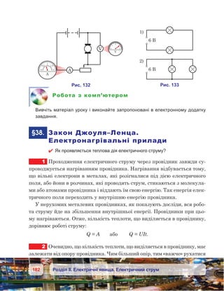 182 Розділ ІІ. Електричні явища. Електричний струм
Робота з комп’ютером
	 Вивчіть матеріал уроку і виконайте запропоновані в електронному додатку
завдання.
	§38.	 Закон Джоуля–Ленца.
Електронагрівальні прилади
 Як проявляється теплова дія електричного струму?
1	 Проходження електричного струму через провідник завжди су-
проводжується нагріванням провідника. Нагрівання відбувається тому,
що вільні електрони в металах, які розігналися під дією електричного
поля, або йони в розчинах, які проводять струм, стикаються з молекула-
ми або атомами провідника і віддають їм свою енергію. Так енергія елек-
тричного поля переходить у внутрішню енергію провідника.
У нерухомих металевих провідниках, як показують досліди, вся робо-
та струму йде на збільшення внутрішньої енергії. Провідники при цьо-
му нагріваються. Отже, кількість теплоти, що виділяється в провіднику,
дорівнює роботі струму:
Q = A       або        Q = UIt.
2	 Очевидно, що кількість теплоти, що виділяється в провіднику, має
залежати від опору провідника. Чим більший опір, тим «важче» рухатися
 