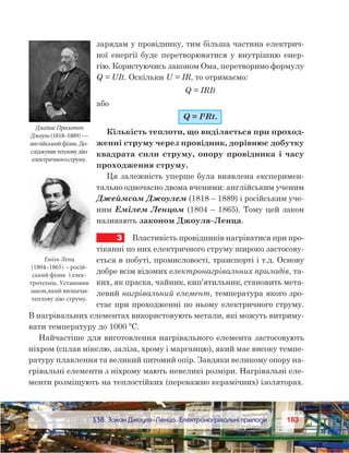 183183	 §38. Закон Джоуля–Ленца. Електронагрівальні прилади
зарядам у провіднику, тим більша частина електрич-
ної енергії буде перетворюватися у внутрішню енер-
гію. Користуючись законом Ома, перетворимо формулу
Q = UIt. Оскільки U = IR, то отримаємо:
Q = IRIt
або
Q = I2
Rt.
Кількість теплоти, що виділяється при проход-
женні струму через провідник, дорівнює добутку
квадрата сили струму, опору провідника і часу
проходження струму.
Ця залежність уперше була виявлена експеримен-
тально одночасно двома вченими: англійським ученим
Джеймсом Джоулем (1818 – 1889) і російським уче-
ним Емілем Ленцом (1804 – 1865). Тому цей закон
називають законом Джоуля–Ленца.
3	 Властивість провідників нагріватися при про-
тіканні по них електричного струму широко застосову-
ється в побуті, промисловості, транспорті і т.д. Основу
добре всім відомих електронагрівальних приладів, та-
ких, як праска, чайник, кип’ятильник, становить мета-
левий нагрівальний елемент, температура якого зро-
стає при проходженні по ньому електричного струму.
В нагрівальних елементах використовують метали, які можуть витриму-
вати температуру до 1000 ºС.
Найчастіше для виготовлення нагрівального елемента застосовують
ніхром (сплав нікелю, заліза, хрому і марганцю), який має високу темпе-
ратуру плавлення та великий питомий опір. Завдяки великому опору на-
грівальні елементи з ніхрому мають невеликі розміри. Нагрівальні еле-
менти розміщують на теплостійких (переважно керамічних) ізоляторах.
ДжеймсПрескотт
Джоуль (1818–1889)—
англійськийфізик.До-
сліджувавтепловудію
електричногоструму.
Еміль Ленц
(1804–1865) – росій-
ський фізик і елек-
тротехнік. Установив
закон,який визначає
теплову дію струму.
 
