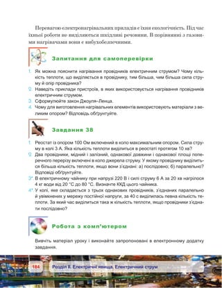 184 Розділ ІІ. Електричні явища. Електричний струм
Перевагою електронагрівальних приладів є їхня екологічність. Під час
їхньої роботи не виділяються шкідливі речовини. В порівнянні з газови-
ми нагрівачами вони є вибухобезпечними.
Запитання для самоперевірки
1.	 Як можна пояснити нагрівання провідників електричним струмом? Чому кіль-
кість теплоти, що виділяється в провіднику, тим більша, чим більша сила стру-
му й опір провідника?
2.	 Наведіть приклади пристроїв, в яких використовується нагрівання провідників
електричним струмом.
3.	 Сформулюйте закон Джоуля–Ленца.
4.	 Чому для виготовлення нагрівальних елементів використовують матеріали з ве-
ликим опором? Відповідь обґрунтуйте.
Завдання 38
1.	 Реостат із опором 100 Ом включений в коло максимальним опором. Сила стру-
му в колі 3 А. Яка кількість теплоти виділиться в реостаті протягом 10 хв?
2.	 Два провідники, мідний і залізний, однакової довжини і однакової площі попе-
речного перерізу включені в коло джерела струму. У якому провіднику виділить-
ся більша кількість теплоти, якщо вони з’єднані: а) послідовно; б) паралельно?
Відповіді обґрунтуйте.
3*.	В електричному чайнику при напрузі 220 В і силі струму 6 А за 20 хв нагрілося
4 кг води від 20 °С до 80 °С. Визначте ККД цього чайника.
4*.	У колі, яке складається з трьох однакових провідників, з’єднаних паралельно
й увімкнених у мережу постійної напруги, за 40 с виділилась певна кількість те-
плоти. За який час виділиться така ж кількість теплоти, якщо провідники з’єдна-
ти послідовно?
Робота з комп’ютером
	 Вивчіть матеріал уроку і виконайте запропоновані в електронному додатку
завдання.
 