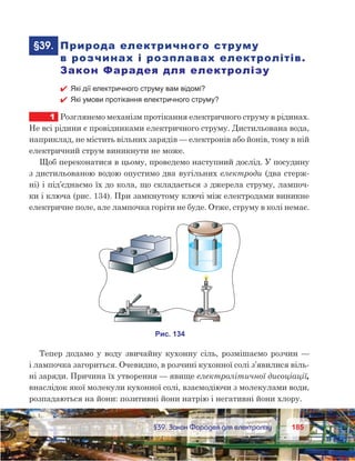 185185	 §39. Закон Фарадея для електролізу
	§39.	 Природа електричного струму
в розчинах і розплавах електролітів.
Закон Фарадея для електролізу
 Які дії електричного струму вам відомі?
 Які умови протікання електричного струму?
1	 Розглянемо механізм протікання електричного струму в рідинах.
Не всі рідини є провідниками електричного струму. Дистильована вода,
наприклад, не містить вільних зарядів — електронів або йонів, тому в ній
електричний струм виникнути не може.
Щоб переконатися в цьому, проведемо наступний дослід. У посудину
з дистильованою водою опустимо два вугільних електроди (два стерж-
ні) і під’єднаємо їх до кола, що складається з джерела струму, лампоч-
ки і ключа (рис. 134). При замкнутому ключі між електродами виникне
електричне поле, але лампочка горіти не буде. Отже, струму в колі немає.
Тепер додамо у воду звичайну кухонну сіль, розмішаємо розчин —
і лампочка загориться. Очевидно, в розчині кухонної солі з’явилися віль-
ні заряди. Причина їх утворення — явище електролітичної дисоціації,
внаслідок якої молекули кухонної солі, взаємодіючи з молекулами води,
розпадаються на йони: позитивні йони натрію і негативні йони хлору.
 