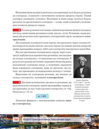 186 Розділ ІІ. Електричні явища. Електричний струм
Позитивні йони натрію (катіони) в електричному полі будуть рухатися
до електрода, з’єднаного з негативним полюсом джерела струму. Такий
електрод називають катодом. Негативні ж йони хлору (аніони) будуть
рухатися до протилежного електрода — анода, який з’єднаний з позитив-
ним полюсом джерела струму.
2	 Розчин кухонної солі можна замінити розчином мідного купоросу
або будь-яким іншим розчином солей, кислот, лугів. Речовини, водні роз-
чини або розплави яких проводять електричний струм, називають елек-
тролітами.
Дослідження залежності сили струму, що проходить через електроліт,
від напруги на ньому показує, що сила струму (за певних значень напруги)
прямо пропорційна напрузі, тобто для електроліту виконується закон Ома.
Під час протікання електричного струму через елек-
троліт відбувається перенесення речовини, яка входить
до складу електроліту, і її виділення на електродах. У
результаті реакції негативно заряджені йони віддають
надлишкові електрони аноду, а позитивно заряджені
йони отримують електрони, яких не вистачає, від ка-
тода, що призводить до відновлення молекул і атомів.
Виділення на електродах речовин, що входять до
складу електроліту, називають електролізом.
3	 Дослідно встановлено, що маса m речовини, що
виділяється на електроді, прямо пропорційна заряду q,
що проходить за час t через розчин електроліту: m = kq.
Оскільки q = It, то
m = kIt.
Записана формула є математичним записом зако-
ну електролізу.
Майкл Фарадей
(1791–1867) – англій-
ський фізик і хімік,
основоположник
учення про елек-
тромагнітне поле.
Вивчав хімічну дію
електричного струму
таелектричні розряди
у газах.
 