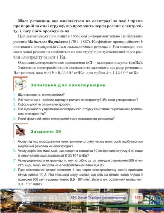 187187	 §39. Закон Фарадея для електролізу
Маса речовини, яка виділяється на електроді за час t прямо
пропорційна силі струму, що проходить через розчин електролі-
ту, і часу його проходження.
Цей закон був установлений у 1834 році експериментально англійським
ученим Майклом Фарадеєм (1791–1867). Коефіцієнт пропорційності k
називають електрохімічним еквівалентом речовини. Він показує, яка
маса даної речовини виділиться на електроді при проходженні через роз-
чин електроліту заряду 1 Кл.
Одиниця електрохімічного еквівалента в СІ — кілограм на кулон (кг/Кл).
Значення електрохімічного еквівалента залежить від роду речовини.
Наприклад, для міді k = 0,33·10–6
 кг/Кл, для срібла k = 1,12·10–6
кг/Кл.
Запитання для самоперевірки
1.	 Що називають електролізом?
2.	 Які частинки є носіями заряду в розчині електроліту? Як вони утворюються?
3.	 Сформулюйте закон електролізу.
4.	 Які відмінності у протіканні електричного струму в металах та розчинах і розпла-
вах електролітів?
5.	 Який фізичний зміст електрохімічного еквівалента речовини?
Завдання 39
1.	 Чому під час проходження електричного струму через електроліт відбувається
виділення речовин на електродах?
2.	 Чому дорівнює маса міді, що осяде на катоді за 40 хв при силі струму 4 А, якщо
її електрохімічний еквівалент 0,33·10–6
 
кг/Кл?
3*.	Чому дорівнює електроенергія, яку потрібно затратити для отримання 500 кг чи-
стої міді, якщо напруга на електролітичній ванні 0,4 В?
4*.	При нікелюванні деталі протягом 4 год через електролітичну ванну проходив
струм силою 10 А. Яка товщина шару нікелю, що осів на деталі, якщо площа її
поверхні 900 см2
, густина нікелю 8,9 · 103
кг/м3
, його електрохімічний еквівалент
3,3 · 10–7
кг/Кл?
 