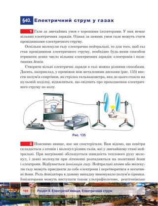 188 Розділ ІІ. Електричні явища. Електричний струм
	§40.	 Електричний струм у газах
1	 Гази за звичайних умов є хорошими ізоляторами. У них немає
вільних електричних зарядів. Однак за певних умов гази можуть стати
провідниками електричного струму.
Оскільки молекули газу електрично нейтральні, то для того, щоб газ
став провідником електричного струму, необхідно будь-яким способом
отримати деяке число вільних електричних зарядів: електронів і пози-
тивних йонів.
Створити вільні електричні заряди в газі можна різними способами.
Досить, наприклад, у проміжок між металевими дисками (рис. 135) вне-
сти полум’я спиртівки, як стрілка гальванометра, яка до цього стояла на
нульовій поділці, відхилиться, що свідчить про проходження електрич-
ного струму по колу.
2	 Пояснимо явище, яке ми спостерігали. Вам відомо, що повітря
складається з атомів і молекул різних газів, які у звичайному стані ней-
тральні. При нагріванні збільшується швидкість теплового руху моле-
кул, і деякі молекули при зіткненні розпадаються на позитивні йони
і електрони. Відбувається йонізація газу. Нейтральні атоми або молеку-
ли газу можуть приєднати до себе електрони і перетворитися в негатив-
ні йони. Роль йонізатора в даному випадку виконувало полум’я сірника.
Іонізаторами можуть виступати також ультрафіолетове,  рентгенівське
 