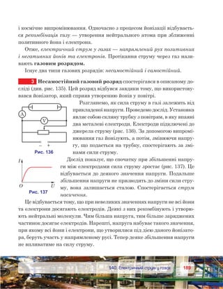 189189	 §40. Електричний струм у газах
і космічне випромінювання. Одночасно з процесом йонізації відбуваєть-
ся рекомбінація газу — утворення нейтрального атома при зближенні
позитивного йона і електрона.
Отже, електричний струм у газах — напрямлений рух позитивних
і негативних йонів та електронів. Протікання струму через газ нази-
вають газовим розрядом.
Існує два типи газових розрядів: несамостійний і самостійний.
3	 Несамостійний газовий розряд спостерігався в описаному до-
сліді (див. рис. 135). Цей розряд відбувся завдяки тому, що використову-
вався йонізатор, який сприяв утворенню йонів у повітрі.
Розглянемо, як сила струму в газі залежить від
прикладеної напруги. Проведемо дослід. Установка
являє собою скляну трубку з повітрям, в яку впаяні
два металеві електроди. Електроди підключені до
джерела струму (рис. 136). За допомогою випромі-
нювання газ йонізують, а потім, змінюючи напру-
гу, що подається на трубку, спостерігають за змі-
нами сили струму.
Дослід показує, що спочатку при збільшенні напру-
ги між електродами сила струму зростає (рис. 137). Це
відбувається до деякого значення напруги. Подальше
збільшення напруги не призводить до зміни сили стру-
му, вона залишається сталою. Спостерігається струм
насичення.
Це відбувається тому, що при невеликих значеннях напруги не всі йони
та електрони досягають електродів. Деякі з них рекомбінують і утворю-
ють нейтральні молекули. Чим більша напруга, тим більше заряджених
частинок досягає електродів. Нарешті, напруга набуває такого значення,
при якому всі йони і електрони, що утворилися під дією даного йонізато-
ра, беруть участь у напрямленому русі. Тепер деяке збільшення напруги
не впливатиме на силу струму.
 