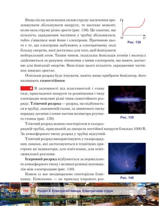 190 Розділ ІІ. Електричні явища. Електричний струм
Якщо після досягнення силою струму насичення про-
довжувати збільшувати напругу, то настане момент,
коли сила струму різко зросте (рис. 138). Це означає, що
кількість заряджених частинок у трубці збільшилася,
тобто з’явилися нові йони і електрони. Причиною цьо-
го є те, що електрони набувають в електричному полі
більшу енергію, якої достатньо для того, щоб йонізувати
нейтральний атом. Таким чином, подальша йонізація атомів і молекул
здійснюється за рахунок зіткнення з ними електронів, що мають достат-
ню для йонізації енергію. Внаслідок цього кількість заряджених части-
нок швидко зростає.
Оскільки розряд буде існувати, навіть якщо прибрати йонізатор, його
називають самостійним
4	 В залежності від властивостей і  стану
газу, прикладеної напруги та розміщення і типу
електродів можливі різні типи самостійного роз-
ряду. Тліючий розряд — розряд, що відбуваєть-
ся в трубці, заповненій газом, за зниженого тиску
порядку десятих і сотих частки міліметра ртутно-
го стовпа (рис. 139).
Тліючий розряд можна спостерігати в газороз-
рядній трубці, приєднаній до джерела постійної напруги близько 1000 В.
За атмосферного тиску розряд у трубці відсутній.
Тліючий розряд використовують у газорозряд-
них лампах, які застосовуються в технічних при-
строях як індикатори, для освітлення, для освіт-
лювальної реклами.
Іскровий розряд відбувається за нормально-
го атмосферного тиску і великої різниці потенціа­
лів між електродами (рис. 140).
Кожен із вас неодноразово спостерігав блис­
кавку. Блискавка — це приклад іскрового роз-
 