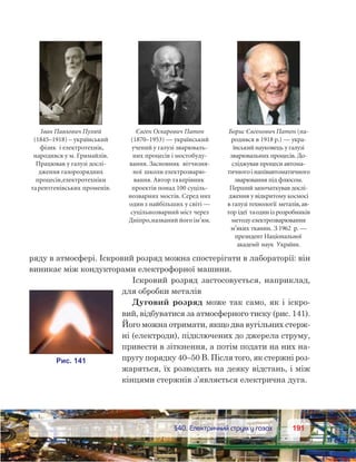 191191	 §40. Електричний струм у газах
ряду в атмосфері. Іскровий розряд можна спостерігати в лабораторії: він
виникає між кондукторами електрофорної машини.
Іскровий розряд застосовується, наприклад,
для обробки металів
Дуговий розряд може так само, як і іскро-
вий, відбуватися за атмосферного тиску (рис. 141).
Його можна отримати, якщо два вугільних стерж-
ні (електроди), підключених до джерела струму,
привести в зіткнення, а потім подати на них на-
пругу порядку 40–50 В. Після того, як стержні роз-
жаряться, їх розводять на деяку відстань, і між
кінцями стержнів з’являється електрична дуга.
Євген Оскарович Патон
(1870–1953) — український
учений у галузі зварюваль-
них процесів і мостобуду-
вання. Засновник вітчизня-
ної школи електрозварю-
вання. Автор такерівник
проектів понад 100 суціль-
нозварних мостів. Серед них
один з найбільших у світі —
суцільнозварний міст через
Дніпро,названий його ім’ям.
Борис Євгенович Патон (на-
родився в 1918 р.) — укра-
їнський науковець у галузі
зварювальних процесів. До-
сліджував процеси автома-
тичногоі напівавтоматичного
зварювання під флюсом.
Перший започаткував дослі-
дження у відкритому космосі
в галузі технології металів,ав-
тор ідеї таодиніз розробників
методу електрозварювання
м’яких тканин. З 1962  р. —
президент Національної
академії наук України.
Іван Павлович Пулюй
(1845–1918) – український
фізик і електротехнік,
народився у м. Гримайлів.
Працював у галузі дослі-
дження газорозрядних
процесів,електротехніки
тарентгенівських променів.
 