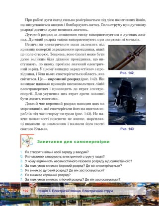 192 Розділ ІІ. Електричні явища. Електричний струм
При роботі дуги катод сильно розігрівається під дією позитивних йонів,
що випускаються анодом і бомбардують катод. Сила струму при дуговому
розряді досягає дуже великих значень.
Дуговий розряд за зниженого тиску використовується в дугових лам-
пах. Дуговий розряд також використовують при зварюванні металів.
Величина електричного поля залежить від
кривини поверхні зарядженого провідника, який
це поле створює. Зокрема, воно (поле) може бути
дуже великим біля ділянок провідника, що ви-
ступають, по якому протікає значний електрич-
ний заряд. У цьому випадку заряд «стікає» з про-
відника, і біля нього спостерігається область, яка
світиться. Це — коронний розряд (рис. 142). Він
виникає навколо проводів високовольтних ліній
електропередач і призводить до втрат електро-
енергії. Для усунення цих втрат дроти повинні
бути досить товстими.
Довгий час коронний розряд наводив жах на
мореплавців, які спостерігали його на щоглах ко-
раблів під час шторму чи грози (рис. 143). Не ма-
ючи можливості пояснити це явище, мореплав-
ці вважали це знаменням і назвали його «вогні
святого Ельма».
Запитання для самоперевірки
1.	 Як створити вільні носії заряду у вакуумі?
2.	 Які частинки створюють електричний струм у газах?
3.	 У чому відмінність несамостійного газового розряду від самостійного?
4.	 За яких умов виникає іскровий розряд? Де він спостерігається?
5.	 Як виникає дуговий розряд? Де він застосовується?
6.	 Як виникає коронний розряд?
7.	 За яких умов виникає тліючий розряд? Де він застосовується?
 