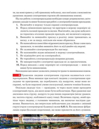 194 Розділ ІІ. Електричні явища. Електричний струм
ти, що вони криють у собі приховану небезпеку, яка пов’язана з можливістю
ураження людини електричним струмом або виникнення пожежі.
Підчасроботиз електроприладаминеобхідносувородотримуватисьзасте-
режнихзаходівта вимогбезпекиприроботіз електропобутовимиприладами.
1.	 Включайте в мережу тільки справні електроприлади.
2.	 Перед увімкненням приладу чи пристрою в мережу перевірте ці-
лісність ізоляції проводів та вилки. Пам’ятайте, що дуже небезпеч-
но торкатись оголених проводів приладів, які включені в мережу.
3.	 Вмикайте та вимикайте прилад в розетку лише тримаючись за
вилку, а не за шнур, оскільки він може обірватися.
4.	 Не намагайтеся самостійно відремонтувати прилад. Якщо з ним щось
трапилося, то негайно вимкніть його та від’єднайте від мережі.
5.	 Не залишайте електроприлади без нагляду.
6.	 Не наповнюйте водою ввімкнені в мережу електрочайники.
7.	 Не підвішуйте речі на електрокабелі.
8.	 Не торкайтесь електроприладів мокрими руками.
9.	 Не використовуйте електричні прилади не за призначенням.
10.	Перед виходом з дому перевірте всі електроприла­ди — вони по-
винні бути вимкненими.
Виконання цих вимог дозволить уникнути травм та виникнення пожеж.
2	 Ураження людини електричним струмом називається елек-
тротравмою. Вона виникає при контакті людини з електричними при-
ладами чи пристроями, що перебувають під напругою, якщо вони не-
справні, чи були порушені умови експлуатації, вимоги техніки безпеки.
Оскільки людське тіло — провідник, то через нього може проходити
електричний струм, дія якого може бути небезпечною. При ураженні має
значення сила струму, напруга та ряд інших параметрів (місце уражен-
ня, частота струму, особливості одягу тощо). Величина струму, який про-
тікає через людину, є головним чинником, що визначає наслідки ура-
ження. Вважається, що смертельно небезпечним для людини є змінний
струм (струм електромережі будинку) силою 0,05 А. Він викликає фібри-
ляцію серця (безладні скорочення), що може призвести до його зупинки.
 
