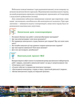 196 Розділ ІІ. Електричні явища. Електричний струм
Небезпека пожежі виникає і при перенавантаженні, коли в мережу од-
ночасно включено багато приладів. Перевищення максимального струму,
на який розрахована проводка електромережі, призводить до її перегріву
і подальшого руйнування ізоляції.
Для уникнення небезпеки виникнення пожежі при короткому зами-
канні  застосовують запобіжники або автоматичні вимикачі. Їхнє при-
значення — вимкнути подачу електроенергії, якщо сила струму буде пе-
ревищувати максимально допустиму.
Запитання для самоперевірки
1.	 Які вимоги безпеки при роботі з електропобутовими приладами?
2.	 Що таке електротравми і коли вони виникають?
3.	 Які параметри електричного струму безпечні для людини? Від чого вони зале-
жать?
4.	 Які потрібно виконати дії при ураженні людини електричним струмом?
5.	 Що таке коротке замикання? Коли воно виникає?
6.	 Для чого застосовують запобіжники?
Навчальний проект №2
	 Використовуючи набуті знання та отриманий досвід при виконанні лабораторних
робіт і завдань, виконайте навчальний проект на одну із запропонованих тем:
1.	 «Електрика в житті людини».
2.	 «Сучасні побутові та промислові електричні прилади».
3.	 «Застосування електролізу і струму в газах у практичній діяльності людини».
4.	 «Вплив електричного струму на людський організм».
 