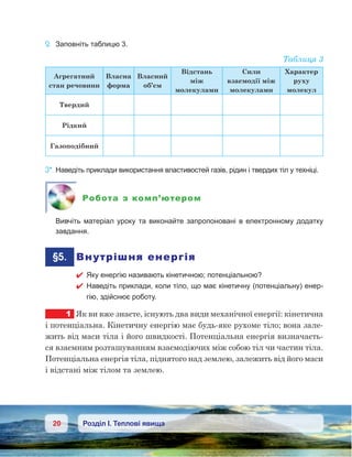 20 Розділ І. Теплові явища
2.	 Заповніть таблицю 3.
Таблиця 3
Агрегатний
стан речовини
Власна
форма
Власний
об’єм
Відстань
між
молекулами
Сили
взаємодії між
молекулами
Характер
руху
молекул
Твердий
Рідкий
Газоподібний
3*.	Наведіть приклади використання властивостей газів, рідин і твердих тіл у техніці.
Робота з комп’ютером
	 Вивчіть матеріал уроку та виконайте запропоновані в електронному додатку
завдання.
	§5.	 Внутрішня енергія
 Яку енергію називають кінетичною; потенціальною?
 Наведіть приклади, коли тіло, що має кінетичну (потенціальну) енер-
гію, здійснює роботу.
1	 Як ви вже знаєте, існують два види механічної енергії: кінетична
і потенціальна. Кінетичну енергію має будь-яке рухоме тіло; вона зале-
жить від маси тіла і його швидкості. Потенціальна енергія визначаєть-
ся взаємним розташуванням взаємодіючих між собою тіл чи частин тіла.
Потенціальна енергія тіла, піднятого над землею, залежить від його маси
і відстані між тілом та землею.
 