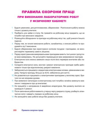200 Правила охорони праці
ПРАВИЛА ОХОРОНИ ПРАЦІ
ПРИ ВИКОНАННІ ЛАБОРАТОРНИХ РОБІТ
У ФІЗИЧНОМУ КАБІНЕТІ
1.	 Будьте уважними, дисциплінованими, обережними Розпочинати роботу можна
тільки з дозволу вчителя.
2.	 Приберіть усе зайве зі столу. Не тримайте на робочому місці предмети, що не
потрібні при виконанні завдання.
3.	 Розміщуйте обладнання та прилади на робочому місці так, щоб уникати їхнього
падіння.
4.	 Перед тим, як почати виконання роботи, ознайомтесь з описом роботи та про-
думайте хід її виконання.
5.	 Будьте обережними при користуванні скляним посудом і приладами, не вико-
ристовуйте термометр замість мішалки.
6.	 Перед користуванням вимірювальними приладами вивчіть їхні шкали і допусти-
мі межі вимірювань. Не допускайте перевищення меж вимірювання приладів.
7.	 Електричне коло можна замикати лише після його перевірки вчителем або ла-
борантом.
8.	 Складати електричні кола, монтаж і ремонт електричних приладів треба здійс-
нювати тільки при відключеному джерелі живлення.
9.	 Забороняється працювати з відкритими електричними колами, увімкненими в ме-
режу. Напруга приладу, більша за 42 В, небезпечна для життя.
10.	Не дозволяється працювати з електричними приладами у вологому одязі, бра-
тися за них мокрими руками.
11.	 При виявленні неполадок в електричному колі потрібно негайно вимкнути жив-
лення і повідомити про це вчителеві.
12.	Не працюйте з несправною й аварійною апаратурою, без дозволу вчителя не
проводьте її ремонт.
13.	Після закінчення роботи вимкніть у першу чергу джерело струму, розберіть елек-
тричне коло і наведіть порядок на робочому місці.
14.	Не залишайте своє робоче місце без дозволу вчителя.
.
 