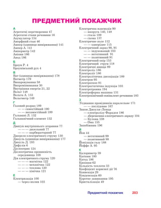 203Предметний покажчик
ПРЕДМЕТНИЙ ПОКАЖЧИК
А
Агрегатні перетворення 47
Агрегатні стани речовини 16
Акумулятор 134
Аморфний стан 46
Ампер (одиниця вимірювання) 141
Ампер А. 141
Амперметр 142
Аніони 186
Анод 186
Б
Броун Р. 4
Броунівський рух 4
В
Ват (одиниця вимірювання) 178
Ватметр 179
Випаровування 58
Випромінювання 30
Внутрішня енергія 21, 22
Вольт 148
Вольта А. 133
Вольтметр 149
Г
Газовий розряд 189
	 — — самостійний 190
	 — — несамостійний 189
Гальвані Л. 132
Гальванічний елемент 132
Д
Двигун внутрішнього згоряння 77
	 — — — дизельний 77
	 — — — карбюраторний 77
Джерело електричного струму 130
Джоуль (одиниця вимірювання) 177
Джоуль Д. 183
Дифузія 6
Діелектрик 124
Діелектрична проникність
середовища 108
Дія електричного струму 120
	 — — — магнітна 122
	 — — — механічна 122
	 — — — теплова 120
	 — — — хімічна 121
Е
Електризація 100
	 — через вплив 103
Електрична взаємодія 90
	 — напруга 140, 148
	 — стала 109
	 — схема 137
Електричне поле 112
	 — — однорідне 115
Електричний заряд 90, 91
	 — — індукований 103
	 — — негативний  91
	 — — позитивний 91
Електричний опір 153
Електричний  струм 118
Електричні явища 89
Електроліз 186
Електроліт 186
Електролітична дисоціація 189
Електрон 95
Електроскоп 91
Електростатична індукція 103
Електротравма 194
Електрофорна машина 131
Електрохімічний еквівалент речовини 183
З
З’єднання провідників паралельне 171
	 — — послідовне 167
Закон Джоуля–Ленца
	 — електролізу Фарадея 186
	 — збереження електричного заряду 104
	 — Кулона 108
	 — Ома 155
Запобіжник 196
Й
Йон 44
	 — негативний 99
	 — позитивний 98
Йонізація газу 188
Йоффе А. 95
К
Калориметр 39
Катіони 180
Катод 186
Кипіння 62
Кількість теплоти 33
Коефіцієнт корисної дії 76
Конвекція 29
Конденсація 60
Коротке замикання 195
Кристалізація 49
 
