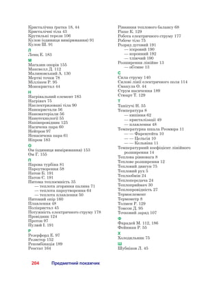 204 Предметний покажчик
Кристалічна ґратка 18, 44
Кристалічні тіла 43
Крутильні терези 106
Кулон (одиниця вимірювання) 91
Кулон Ш. 91
Л
Ленц Е. 183
М
Магазин опорів 155
Максвелл Д. 112
Малиновський А. 130
Мертві точки 78
Міллікен Р. 95
Монокристал 44
Н
Нагрівальний елемент 183
Нагрівач 75
Наелектризовані тіла 90
Нанокристали 56
Наноматеріали 56
Нанотехнології 55
Напівпровідник 125
Насичена пара 60
Нейтрон 97
Ненасичена пара 61
Ніхром 183
О
Ом (одиниця вимірювання) 153
Ом Г. 155
П
Парова турбіна 81
Пароутворення 58
Патон Б. 191
Патон Є. 191
Питома теплоємність 35
	 — теплота згоряння палива 71
	 — теплота пароутворення 64
	 — теплота плавлення 50
Питомий опір 160
Плавлення 48
Полікристал 45
Потужність електричного струму 178
Провідник 124
Протон 97
Пулюй І. 191
Р
Резерфорд Е. 97
Резистор 152
Рекомбінація 189
Реостат 164
Рівняння теплового балансу 68
Рікке К. 129
Робота електричного струму 177
Робоче тіло 75
Розряд дуговий 191
	 — іскровий 190
	 — коронний 192
	 — тліючий 190
Розширення лінійне 13
	 — об’ємне 13
С
Сила струму 140
Силові лінії електричного поля 114
Смакула О. 44
Струм насичення 189
Стюарт Т. 129
Т
Танігучі Н. 55
Температура 8
	 — кипіння 62
	 — кристалізації 49
	 — плавлення 48
Температурна шкала Реомюра 11
	 — — Фаренгейта 10
	 — — Цельсія 10
	 — — Кельвіна 11
Температурний коефіцієнт лінійного
розширення 14
Теплова рівновага 8
Теплове розширення 12
Тепловий двигун 75
Тепловий рух 5
Теплообмін 24
Теплопередача 24
Теплоприймач 30
Теплопровідність 27
Термоелемент
Термометр 8
Толмен Р. 129
Томсон Д. 95
Точковий заряд 107
Ф
Фарадей М. 112, 186
Фейнман Р. 55
Х
Холодильник 75
Ш
Шубніков Л. 45
 