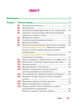 205Зміст
ЗМІСТ
Передмова.................................................................................... 3
Розділ І.	 Теплові явища............................................................ 4
§1.	 Тепловий рух молекул......................................................4
§2.	 Температура......................................................................7
§3.	 Залежність розмірів фізичних тіл від температури......12
§4.	 Агрегатні стани речовини. Фізичні властивості
твердих тіл, рідин та газів.............................................16
§5.	 Внутрішня енергія..........................................................20
§6.	 Способи зміни внутрішньої енергії...............................23
§7.	 Види теплообміну...........................................................26
§8.	 Кількість теплоти. Питома теплоємність речовини.......33
Лабораторна робота №1. Вивчення теплового
балансу за умов змішування води з різною
температурою..................................................................39
Лабораторна робота №2. Визначення питомої
теплоємності речовини...................................................41
§9.	 Будова твердих тіл. Кристалічні та аморфні тіла......43
§10.	 Плавлення і твердіння кристалічних речовин...........47
§11.	 Наноматеріали................................................................55
§12.	 Випаровування і конденсація.......................................58
§13.	 Кипіння. Розрахунок кількості теплоти 	
при пароутворенні та конденсації................................62
§14.	 Тепловий баланс. Рівняння теплового балансу..........68
§15.	 Згоряння палива. Питома теплота згоряння 	
палива..............................................................................71
§16.	 Принципи роботи теплових двигунів...........................75
§17.	 Двигун внутрішнього згоряння.....................................77
§18.	 Парова турбіна. Теплові двигуни і охорона
навколишнього середовища..........................................81
	 Основне у розділі І «Теплові явища»............................86
 