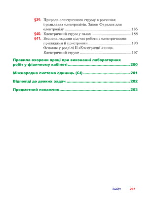 207Зміст
§39.	 Природа електричного струму в розчинах 	
і розплавах електролітів. Закон Фарадея для
електролізу....................................................................185
§40.	 Електричний струм у газах.........................................188
§41.	 Безпека людини під час роботи з електричними
приладами й пристроями.............................................193
	 Основне у розділі ІІ «Електричні явища.
Електричний струм».....................................................197
Правила охорони праці при виконанні лабораторних
робіт у фізичному кабінеті..................................................... 200
Міжнародна система одиниць (СІ)........................................ 201
Відповіді до деяких задач...................................................... 202
Предметний покажчик............................................................ 203
 