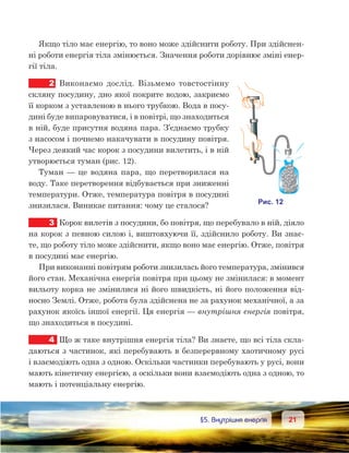 2121	 §5. Внутрішня енергія
Якщо тіло має енергію, то воно може здійснити роботу. При здійснен-
ні роботи енергія тіла змінюється. Значення роботи дорівнює зміні енер-
гії тіла.
2	 Виконаємо дослід. Візьмемо товстостінну
скляну посудину, дно якої покрите водою, закриємо
її корком з уставленою в нього трубкою. Вода в посу-
дині буде випаровуватися, і в повітрі, що знаходиться
в ній, буде присутня водяна пара. З’єднаємо трубку
з насосом і почнемо накачувати в посудину повітря.
Через деякий час корок з посудини вилетить, і в ній
утворюється туман (рис. 12).
Туман — це водяна пара, що перетворилася на
воду. Таке перетворення відбувається при зниженні
температури. Отже, температура повітря в посудині
знизилася. Виникає питання: чому це сталося?
3	 Корок вилетів з посудини, бо повітря, що перебувало в ній, діяло
на корок з певною силою і, виштовхуючи її, здійснило роботу. Ви знає-
те, що роботу тіло може здійснити, якщо воно має енергію. Отже, повітря
в посудині має енергію.
При виконанні повітрям роботи знизилась його температура, змінився
його стан. Механічна енергія повітря при цьому не змінилася: в момент
вильоту корка не змінилися ні його швидкість, ні його положення від-
носно Землі. Отже, робота була здійснена не за рахунок механічної, а за
рахунок якоїсь іншої енергії. Ця енергія — внутрішня енергія повітря,
що знаходиться в посудині.
4	 Що ж таке внутрішня енергія тіла? Ви знаєте, що всі тіла скла-
даються з частинок, які перебувають в безперервному хаотичному русі
і взаємодіють одна з одною. Оскільки частинки перебувають у русі, вони
мають кінетичну енергією, а оскільки вони взаємодіють одна з одною, то
мають і потенціальну енергію.
 