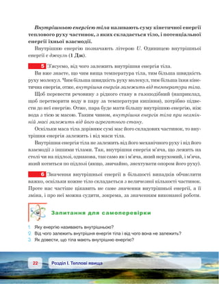 22 Розділ І. Теплові явища
Внутрішньою енергією тіла називають суму кінетичної енергії
теплового руху частинок, з яких складається тіло, і потенціальної
енергії їхньої взаємодії.
Внутрішню енергію позначають літерою U. Одиницею внутрішньої
енергії є джоуль (1 Дж).
5	 З’ясуємо, від чого залежить внутрішня енергія тіла.
Ви вже знаєте, що чим вища температура тіла, тим більша швидкість
руху молекул. Чим більша швидкість руху молекул, тим більша їхня кіне-
тична енергія, отже, внутрішня енергія залежить від температури тіла.
Щоб перевести речовину з рідкого стану в газоподібний (наприклад,
щоб перетворити воду в пару за температури кипіння), потрібно підве-
сти до неї енергію. Отже, пара буде мати більшу внутрішню енергію, ніж
вода з тією ж масою. Таким чином, внутрішня енергія тіла при незмін-
ній масі залежить від його агрегатного стану.
Оскільки маса тіла дорівнює сумі мас його складових частинок, то вну-
трішня енергія залежить і від маси тіла.
Внутрішня енергія тіла не залежить від його механічного руху і від його
взаємодії з іншими тілами. Так, внутрішня енергія м’яча, що лежить на
столі чи на підлозі, однакова, так само як і м’яча, який нерухомий, і м’яча,
який котиться по підлозі (якщо, звичайно, знехтувати опором його руху).
6	 Значення внутрішньої енергії в більшості випадків обчислити
важко, оскільки кожне тіло складається з величезної кількості частинок.
Проте нас частіше цікавить не саме значення внутрішньої енергії, а її
зміна, і про неї можна судити, зокрема, за значенням виконаної роботи.
Запитання для самоперевірки
1.	 Яку енергію називають внутрішньою?
2.	 Від чого залежить внутрішня енергія тіла і від чого вона не залежить?
3.	 Як довести, що тіла мають внутрішню енергію?
 