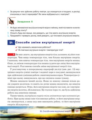 2323	 §6. Способи зміни внутрішньої енергії
4.	 За рахунок чого здійснює роботу повітря, що знаходиться в посудині, в досліді,
описаному в тексті параграфа? Які зміни відбуваються з повітрям?
Завдання 5
1.	 Як буде змінюватися внутрішня енергія води в чайнику, який поставили на вклю-
чену газову плиту?
2.	 Опишіть будь-яке явище, яке доводить, що тіла мають внутрішню енергію.
3е
.	Придумайте і проведіть дослід, який доводить, що тіла мають внутрішню енергію.
	§6.	 Способи зміни внутрішньої енергії
 Що називають механічною роботою?
 Як пов’язані внутрішня енергія і температура тіла?
1	 Ви вже знаєте, що внутрішня енергія тіла залежить від його тем-
ператури. Чим вища температура тіла, тим більша внутрішня енергія.
І навпаки, чим нижча температура тіла, тим внутрішня енергія менша.
Отже, за зміною температури тіла можна судити про зміну його внутріш-
ньої енергії. Розглянемо способи зміни внутрішньої енергії тіла.
У розглянутому в попередньому параграфі досліді (див. рис. 12) вну-
трішня енергія суміші повітря і водяної пари в посудині зменшувалася
при здійсненні сумішшю роботи з виштовхування корка. Температура су-
міші при цьому знижувалася, про що свідчила поява туману.
Можна виконати інший дослід. Якщо по шматку свинцю кілька ра-
зів ударити молотком, то навіть на дотик можна визначити, що шматок
свинцю нагріється. Отже, його внутрішня енергія так само, як і внутріш-
ня енергія молотка, збільшилася. Це сталося через те, що була здійснена
робота над шматком свинцю.
Таким чином, внутрішня енергія тіла змінюється при виконанні ро-
боти. При цьому якщо саме тіло виконує роботу, то його внутрішня енер-
гія зменшується, а якщо над ним виконують роботу, то його внутрішня
енергія збільшується.
 