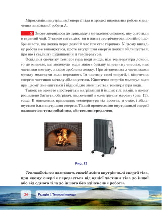 24 Розділ І. Теплові явища
Мірою зміни внутрішньої енергії тіла в процесі виконання роботи є зна-
чення виконаної роботи А.
2	 Знову звернімося до прикладу з металевою ложкою, яку опустили
в гарячий чай. З такою ситуацією ви в житті зустрічаєтесь постійно і до-
бре знаєте, що ложка через деякий час теж стає гарячою. У цьому випад-
ку робота не виконується, проте внутрішня енергія ложки збільшується,
про що і свідчить підвищення її температури.
Оскільки спочатку температура води вища, ніж температура ложки,
то це означає, що молекули води мають більшу кінетичну енергію, ніж
частинки металу, з якого зроблено ложку. При зіткненнях з частинками
металу молекули води передають їм частину своєї енергії, і кінетична
енергія частинок металу збільшується. Кінетична енергія молекул води
при цьому зменшується і відповідно зменшується температура води.
Також ви можете спостерігати нагрівання й інших тіл: камін, в якому
розпалено багаття, обігрівач, включений в електричну мережу (рис. 13),
тощо. В наведених прикладах температура тіл зростає, а отже, і збіль-
шується їхня внутрішня енергія. Такий процес зміни внутрішньої енергії
називається теплообміном, або теплопередачею.
Теплообміном називають спосіб зміни внутрішньої енергії тіла,
при якому енергія передається від однієї частини тіла до іншої
або від одного тіла до іншого без здійснення роботи.
 