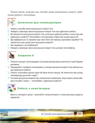 2525	 §6. Способи зміни внутрішньої енергії
Таким чином, можливі два способи зміни внутрішньої енергії: здійс-
нення роботи і теплообмін.
Запитання для самоперевірки
1.	 Назвіть способи зміни внутрішньої енергії тіла.
2.	 Наведіть приклади зміни внутрішньої енергії тіла при здійсненні роботи.
3.	 Як змінюється внутрішня енергія тіла, коли воно здійснює роботу і коли над ним
здійснюють роботу? Теплообмін з оточуючими тілами при цьому відсутній.
4.	 Що відбувається із сірником при терті його об намазку сірникової коробки? Чи
змінюється при цьому його внутрішня енергія?
5.	 Що називають теплообміном?
6.	 Наведіть приклади зміни внутрішньої енергії тіла шляхом теплообміну.
Завдання 6
1.	 Поясніть процес теплопередачі на основі молекулярно-кінетичної теорії будови
речовини.
2е
.	Придумайте і проведіть експеримент, в якому внутрішня енергія тіла змінюється
при здійсненні роботи.
3е
.	 Потріть інтенсивно долоні одна об одна кілька секунд. Як зміниться при цьому
температура долоней і чому?
4*.	Чи може внутрішня енергія газу залишитися незмінною, якщо мають місце оби-
два способи її зміни — теплообмін і здійснення роботи?
Робота з комп’ютером
	 Вивчіть матеріал уроку і виконайте запропоновані в електронному додатку
завдання.
 