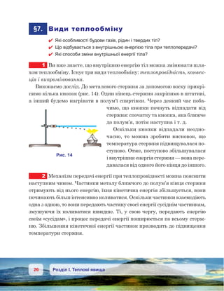 26 Розділ І. Теплові явища
	§7.	 Види теплообміну
 Які особливості будови газів, рідин і твердих тіл?
 Що відбувається з внутрішньою енергією тіла при теплопередачі?
 Які способи зміни внутрішньої енергії тіла?
1	 Ви вже знаєте, що внутрішню енергію тіл можна змінювати шля-
хом теплообміну. Існує три види теплообміну: теплопровідність, конвек-
ція і випромінювання.
Виконаємо дослід. До металевого стержня за допомогою воску прикрі-
пимо кілька кнопок (рис. 14). Один кінець стержня закріпимо в штативі,
а інший будемо нагрівати в полум’ї спиртівки. Через деякий час поба-
чимо, що кнопки почнуть відпадати від
стержня: спочатку та кнопка, яка ближче
до полум’я, потім наступна і т. д.
Оскільки кнопки відпадали неодно-
часно, то можна зробити висновок, що
температура стержня підвищувалася по-
ступово. Отже, поступово збільшувалася
і внутрішня енергія стержня — вона пере-
давалася від одного його кінця до іншого.
2	 Механізм передачі енергії при теплопровідності можна пояснити
наступним чином. Частинки металу ближчого до полум’я кінця стержня
отримують від нього енергію, їхня кінетична енергія збільшується, вони
починають більш інтенсивно коливатися. Оскільки частинки взаємодіють
одна з одною, то вони передають частину своєї енергії сусіднім частинкам,
змушуючи їх коливатися швидше. Ті, у свою чергу, передають енергію
своїм «сусідам», і процес передачі енергії поширюється по всьому стерж-
ню. Збільшення кінетичної енергії частинок призводить до підвищення
температури стержня.
 