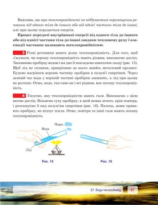 2727	 §7. Види теплообміну
Важливо, що при теплопровідності не відбувається переміщення ре-
човини від одного тіла до іншого або від однієї частини тіла до іншої,
але при цьому передається енергія.
Процес передачі внутрішньої енергії від одного тіла до іншого
або від однієї частини тіла до іншої завдяки тепловому руху і вза-
ємодії частинок називають теплопровідністю.
3	 Різні речовини мають різну теплопровідність. Для того, щоб
з’ясувати, чи хорошу теплопровідність мають рідини, виконаємо дослід.
Заповнимо пробірку водою і на дно її покладемо шматочок льоду (рис. 15).
Щоб лід не спливав, прикріпимо до нього якийсь металевий предмет.
Будемо нагрівати верхню частину пробірки в полум’ї спиртівки. Через
деякий час вода у верхній частині пробірки закипить, а лід при цьому
не розтане. Отже, вода, так само як і всі рідини, має погану теплопровід-
ність.
4	 З’ясуємо, яку теплопровідністю мають гази. Виконаємо з цією
метою дослід. Візьмемо суху пробірку, в якій немає нічого, крім повітря,
і розташуємо її над полум’ям спиртівки (рис. 16). Палець, яким трима-
ють пробірку, не відчує тепла. Отже, повітря та інші гази мають погану
теплопровідність.
 