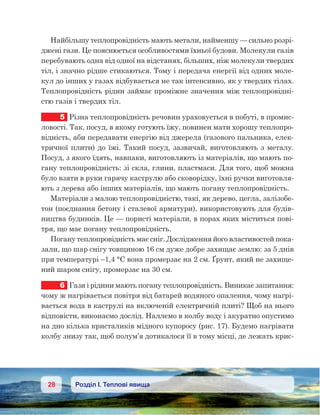 28 Розділ І. Теплові явища
Найбільшу теплопровідність мають метали, найменшу — сильно розрі-
джені гази. Це пояснюється особливостями їхньої будови. Молекули газів
перебувають одна від одної на відстанях, більших, ніж молекули твердих
тіл, і значно рідше стикаються. Тому і передача енергії від одних моле-
кул до інших у газах відбувається не так інтенсивно, як у твердих тілах.
Теплопровідність рідин займає проміжне значення між теплопровідні-
стю газів і твердих тіл.
5	 Різна теплопровідність речовин ураховується в побуті, в промис-
ловості. Так, посуд, в якому готують їжу, повинен мати хорошу теплопро-
відність, аби передавати енергію від джерела (газового пальника, елек-
тричної плити) до їжі. Такий посуд, зазвичай, виготовляють з металу.
Посуд, з якого їдять, навпаки, виготовляють із матеріалів, що мають по-
гану теплопровідність: зі скла, глини, пластмаси. Для того, щоб можна
було взяти в руки гарячу каструлю або сковорідку, їхні ручки виготовля-
ють з дерева або інших матеріалів, що мають погану теплопровідність.
Матеріали з малою теплопровідністю, такі, як дерево, цегла, залізобе-
тон (поєднання бетону і сталевої арматури), використовують для будів-
ництва будинків. Це — пористі матеріали, в порах яких міститься пові-
тря, що має погану теплопровідність.
Погану теплопровідність має сніг. Дослідження його властивостей пока-
зали, що шар снігу товщиною 16 см дуже добре захищає землю: за 5 днів
при температурі –1,4 °С вона промерзає на 2 см. Ґрунт, який не захище-
ний шаром снігу, промерзає на 30 см.
6	 Гази і рідини мають погану теплопровідність. Виникає запитання:
чому ж нагрівається повітря від батарей водяного опалення, чому нагрі-
вається вода в каструлі на включеній електричній плиті? Щоб на нього
відповісти, виконаємо дослід. Наллємо в колбу воду і акуратно опустимо
на дно кілька кристаликів мідного купоросу (рис. 17). Будемо нагрівати
колбу знизу так, щоб полум’я дотикалося її в тому місці, де лежать крис-
 