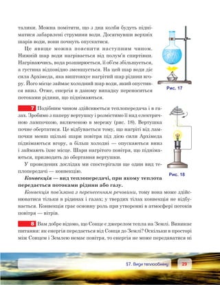 2929	 §7. Види теплообміну
талики. Можна помітити, що з дна колби будуть підні-
матися забарвлені струмини води. Досягнувши верхніх
шарів води, вони почнуть опускатися.
Це явище можна пояснити наступним чином.
Нижній шар води нагрівається від полум’я спиртівки.
Нагріваючись, вода розширюється, її об’єм збільшується,
а густина відповідно зменшується. На цей шар води діє
сила Архімеда, яка виштовхує нагрітий шар рідини вго-
ру. Його місце займає холодний шар води, який опустив-
ся вниз. Отже, енергія в даному випадку переноситься
потоками рідини, що піднімаються.
7	 Подібним чином здійснюється теплопередача і в га-
зах. Зробимо з паперу вертушку і розмістимо її над електрич-
ною лампочкою, включеною в мережу (рис. 18). Вертушка
почне обертатися. Це відбувається тому, що нагріті від лам-
почки менш щільні шари повітря під дією сили Архімеда
піднімаються вгору, а більш холодні — опускаються вниз
і займають їхнє місце. Шари нагрітого повітря, що підніма-
ються, призводять до обертання вертушки.
У проведених дослідах ми спостерігали ще один вид те-
плопередачі — конвекцію.
Конвекція — вид теплопередачі, при якому теплота
передається потоками рідини або газу.
Конвекція пов’язана з перенесенням речовини, тому вона може здійс-
нюватися тільки в рідинах і газах; у твердих тілах конвекція не відбу-
вається. Конвекція грає основну роль при утворенні в атмосфері потоків
повітря — вітрів.
8	 Вам добре відомо, що Сонце є джерелом тепла на Землі. Виникає
питання: як енергія передається від Сонця до Землі? Оскільки в просторі
між Сонцем і Землею немає повітря, то енергія не може передаватися ні
 