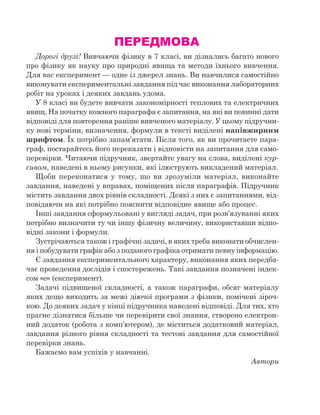 ПЕРЕДМОВА
Дорогі друзі! Вивчаючи фізику в 7 класі, ви дізнались багато нового
про фізику як науку про природні явища та методи їхнього вивчення.
Для вас експеримент — одне із джерел знань. Ви навчилися самостійно
виконувати експериментальні завдання під час виконання лабораторних
робіт на уроках і деяких завдань удома.
У 8 класі ви будете вивчати закономірності теплових та електричних
явищ. На початку кожного параграфа є запитання, на які ви повинні дати
відповіді для повторення раніше вивченого матеріалу. У цьому підручни-
ку нові терміни, визначення, формули в тексті виділені напівжирним
шрифтом. Їх потрібно запам’ятати. Після того, як ви прочитаєте пара-
граф, постарайтесь його переказати і відповісти на запитання для само-
перевірки. Читаючи підручник, звертайте увагу на слова, виділені кур-
сивом, наведені в ньому рисунки, які ілюструють викладений матеріал.
Щоби переконатися у  тому, що ви зрозуміли матеріал, виконайте
завдання, наведені у вправах, поміщених після параграфів. Підручник
містить завдання двох рівнів складності. Деякі з них є запитаннями, від-
повідаючи на які потрібно пояснити відповідне явище або процес.
Інші завдання сформульовані у вигляді задач, при розв’язуванні яких
потрібно визначити ту чи іншу фізичну величину, використавши відпо-
відні закони і формули.
Зустрічаються також і графічні задачі, в яких треба виконати обчислен-
ня і побудувати графік або з поданого графіка отримати певну інформацію.
Є завдання експериментального характеру, виконання яких передба-
чає проведення дослідів і спостережень. Такі завдання позначені індек-
сом «е» (експеримент).
Задачі підвищеної складності, а також параграфи, обсяг матеріалу
яких дещо виходить за межі діючої програми з фізики, помічені зіроч-
кою. До деяких задач у кінці підручника наведені відповіді. Для тих, хто
прагне дізнатися більше чи перевірити свої знання, створено електрон­
ний додаток (робота з комп’ютером), де міститься додатковий матеріал,
завдання різного рівня складності та тестові завдання для самостійної
перевірки знань.
Бажаємо вам успіхів у навчанні.
Автори
 