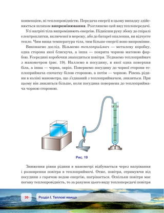 30 Розділ І. Теплові явища
конвекцією, ні теплопровідністю. Передача енергії в цьому випадку здійс-
нюється шляхом випромінювання. Розглянемо цей вид теплопередачі.
Усі нагріті тіла випромінюють енергію. Піднісши руку збоку до спіралі
електроплитки, включеної в мережу, або до батареї опалення, ви відчуєте
тепло. Чим вища температура тіла, тим більше енергії воно випромінює.
Виконаємо дослід. Візьмемо теплоприймач — металеву коробку,
одна сторона якої блискуча, а інша — покрита чорною матовою фар-
бою. Усередині коробочки знаходиться повітря. З’єднаємо теплоприймач
з  манометром (рис.  19). Наллємо в  посудину, в  якої одна поверхня
біла, а інша — чорна, окріп. Повернемо посудину до чорної сторони те-
плоприймача спочатку білою стороною, а потім — чорною. Рівень ріди-
ни в коліні манометра, що з’єднаний з теплоприймачем, знизиться. При
цьому він знизиться більше, коли посудина повернена до теплоприйма-
ча чорною стороною.
Зниження рівня рідини в манометрі відбувається через нагрівання
і розширення повітря в теплоприймачі. Отже, повітря, отримуючи від
посудини з гарячою водою енергію, нагрівається. Оскільки повітря має
погану теплопровідність, то за рахунок цього виду теплопередачі повітря
 