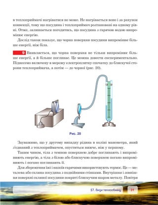 3131	 §7. Види теплообміну
в теплоприймачі нагріватися не може. Не нагрівається воно і за рахунок
конвекції, тому що посудина і теплоприймач розташовані на одному рів-
ні. Отже, залишається погодитись, що посудина з гарячою водою випро-
мінює енергію.
Дослід також показує, що чорна поверхня посудини випромінює біль-
ше енергії, ніж біла.
9	 Виявляється, що чорна поверхня не тільки випромінює біль-
ше енергії, а й більше поглинає. Це можна довести експериментально.
Піднесемо включену в мережу електроплитку спочатку до блискучої сто-
рони теплоприймача, а потім — до чорної (рис. 20).
Зауважимо, що у другому випадку рідина в коліні манометра, який
з’єднаний з теплоприймачем, опуститься нижче, ніж у першому.
Таким чином, тіла з темною поверхнею добре поглинають і випромі-
нюють енергію, а тіла з білою або блискучою поверхнею погано випромі-
нюють і погано поглинають її.
Для збереження їжі і напоїв гарячими використовують термос. Це — ме-
талева або скляна посудина з подвійними стінками. Внутрішня і зовніш-
ня поверхні скляної посудини покриті блискучим шаром металу. Повітря
 