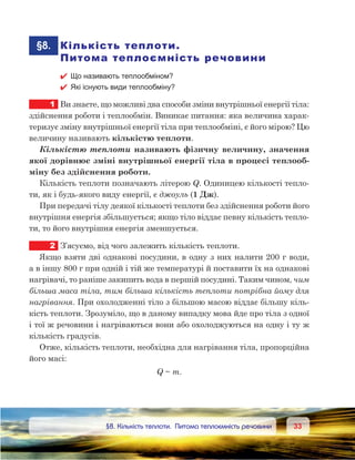 3333	 §8. Кількість теплоти. Питома теплоємність речовини
	§8.	 Кількість теплоти.
Питома теплоємність речовини
 Що називають теплообміном?
 Які існують види теплообміну?
1	 Ви знаєте, що можливі два способи зміни внутрішньої енергії тіла:
здійснення роботи і теплообмін. Виникає питання: яка величина харак-
теризує зміну внутрішньої енергії тіла при теплообміні, є його мірою? Цю
величину називають кількістю теплоти.
Кількістю теплоти називають фізичну величину, значення
якої дорівнює зміні внутрішньої енергії тіла в процесі теплооб-
міну без здійснення роботи.
Кількість теплоти позначають літерою Q. Одиницею кількості тепло-
ти, як і будь-якого виду енергії, є джоуль (1 Дж).
При передачі тілу деякої кількості теплоти без здійснення роботи його
внутрішня енергія збільшується; якщо тіло віддає певну кількість тепло-
ти, то його внутрішня енергія зменшується.
2	 З’ясуємо, від чого залежить кількість теплоти.
Якщо взяти дві однакові посудини, в одну з них налити 200 г води,
а в іншу 800 г при одній і тій же температурі й поставити їх на однакові
нагрівачі, то раніше закипить вода в першій посудині. Таким чином, чим
більша маса тіла, тим більша кількість теплоти потрібна йому для
нагрівання. При охолодженні тіло з більшою масою віддає більшу кіль-
кість теплоти. Зрозуміло, що в даному випадку мова йде про тіла з одної
і тої ж речовини і нагріваються вони або охолоджуються на одну і ту ж
кількість градусів.
Отже, кількість теплоти, необхідна для нагрівання тіла, пропорційна
його масі:
Q ~ m.
 