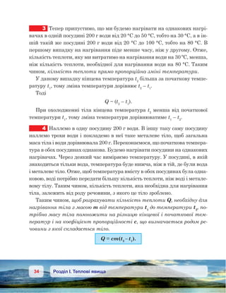 34 Розділ І. Теплові явища
3	 Тепер припустимо, що ми будемо нагрівати на однакових нагрі-
вачах в одній посудині 200 г води від 20 °С до 50 °С, тобто на 30 °С, а в ін-
шій такій же посудині 200 г води від 20 °С до 100 °С, тобто на 80 °С. В
першому випадку на нагрівання піде менше часу, ніж у другому. Отже,
кількість теплоти, яку ми витратимо на нагрівання води на 30 ºС, менша,
ніж кількість теплоти, необхідної для нагрівання води на 80 °С. Таким
чином, кількість теплоти прямо пропорційна зміні температури.
У даному випадку кінцева температура t2
більша за початкову темпе-
ратуру t1
, тому зміна температури дорівнює t2
– t1
.
Тоді
Q ~ (t2
– t1
).
При охолодженні тіла кінцева температура t2
менша від початкової
температури t1
, тому зміна температури дорівнюватиме t1
– t2
.
4	 Наллємо в одну посудину 200 г води. В іншу таку саму посудину
наллємо трохи води і покладемо в неї таке металеве тіло, щоб загальна
маса тіла і води дорівнювала 200 г. Переконаємося, що початкова темпера-
тура в обох посудинах однакова. Будемо нагрівати посудини на однакових
нагрівачах. Через деякий час виміряємо температуру. У посудині, в якій
знаходиться тільки вода, температура буде нижча, ніж в тій, де були вода
і металеве тіло. Отже, щоб температура вмісту в обох посудинах була одна-
ковою, воді потрібно передати більшу кількість теплоти, ніж воді і метале-
вому тілу. Таким чином, кількість теплоти, яка необхідна для нагрівання
тіла, залежить від роду речовини, з якого це тіло зроблено.
Таким чином, щоб розрахувати кількість теплоти Q, необхідну для
нагрівання тіла з масою m від температури t1
до температури t2
, по-
трібно масу тіла помножити на різницю кінцевої і початкової тем-
ператур і на коефіцієнт пропорційності c, що визначається родом ре-
човини з якої складається тіло.
Q = cm(t2
– t1
).
 