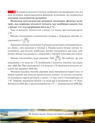 3535	 §8. Кількість теплоти. Питома теплоємність речовини
5	 Залежність кількості теплоти, необхідної для нагрівання тіла, від
роду речовини характеризується фізичною величиною, що називається
питомою теплоємністю речовини.
Питомою теплоємністю речовини називають фізичну вели-
чину, яка дорівнює кількості теплоти, яку необхідно надати тілу
з масою 1 кг для нагрівання його на 1 °С.
Таку ж кількість теплоти тіло з масою 1 кг віддає при охолодженні на
1 °С.
Питома теплоємність позначається літерою с. Одиницею питомої те-
плоємності є 1
Д
C⋅°
.
Значення питомої теплоємності речовин визначають експерименталь-
но. Деякі з них наведено в таблиці 4. Рідини мають більшу питому те-
плоємність, ніж метали; найбільшу питому теплоємність має вода, най-
меншу питому теплоємність з наведених у таблиці 4 речовин має золото.
Питома теплоємність води дорівнює 4200 
Д
C⋅°
. Це означає, що для
нагрівання 1 кг води на 1 °С необхідною є кількість теплоти, яка дорів-
нює 4200 Дж. При охолодженні 1 кг води на 1 °С виділиться кількість те-
плоти, що дорівнює 4200 Дж.
Оскільки кількість теплоти дорівнює зміні внутрішньої енергії тіла, то
можна сказати, що питома теплоємність показує, на скільки змінюєть-
ся внутрішня енергія речовини з масою 1 кг при зміні її температури на
1 °С. Зокрема, внутрішня енергія 1 кг води при її нагріванні на 1 °С збіль-
шується на 4200 Дж, а при охолодженні на 1 °С — зменшується на 4200 Дж.
 