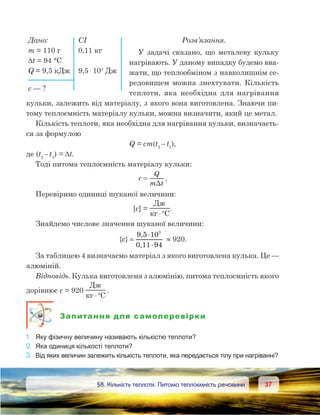 3737	 §8. Кількість теплоти. Питома теплоємність речовини
Дано:	 СІ
m = 110 г	 0,11 кг
Dt = 94 °С
Q = 9,5 кДж	 9,5· 103
Дж
с — ?
Розв’язання.
У задачі сказано, що металеву кульку
нагрівають. У даному випадку будемо вва-
жати, що теплообміном з навколишнім се-
редовищем можна знехтувати. Кількість
теплоти, яка необхідна для нагрівання
кульки, залежить від матеріалу, з якого вона виготовлена. Знаючи пи-
тому теплоємність матеріалу кульки, можна визначити, який це метал.
Кількість теплоти, яка необхідна для нагрівання кульки, визначаєть-
ся за формулою
Q = cm(t2 
– 
t1
),
де (t2 
– 
t1
) = ∆t.
Тоді питома теплоємність матеріалу кульки:
c
Q
m t
=
D
.
Перевіримо одиниці шуканої величини:
[c] =
Д
C⋅°
.
Знайдемо числове значення шуканої величини:
{ }c =
⋅
⋅
9,5 10
0,11 94
3
≈ 920.
За таблицею 4 визначаємо матеріал з якого виготовлена кулька. Це —
алюміній.
Відповідь. Кулька виготовлена з алюмінію, питома теплоємність якого
дорівнює c = 920
Д
C⋅°
.
Запитання для самоперевірки
1.	 Яку фізичну величину називають кількістю теплоти?
2.	 Яка одиниця кількості теплоти?
3.	 Від яких величин залежить кількість теплоти, яка передається тілу при нагріванні?
 