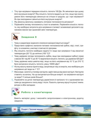 38 Розділ І. Теплові явища
4.	 Тілу при нагріванні передано кількість теплоти 100 Дж. Як змінилася при цьому
його внутрішня енергія? Яку кількість теплоти віддасть це тіло, якщо при охоло-
дженні його температура зміниться на стільки ж градусів, що і при нагріванні?
Як при охолодженні зміниться його внутрішня енергія?
5.	 Яку фізичну величину називають питомою теплоємністю речовини?
6.	 Порівняйте питому теплоємність сталі та алюмінію. Порівняйте кількість тепло-
ти, яку необхідно затратити для нагрівання сталевої і алюмінієвої деталей із од-
наковою масою при однаковій зміні температури.
Завдання 8
1.	 Чому в радіаторах водяного опалення використовується вода?
2.	 Представте графічно значення питомих теплоємностей срібла, міді, сталі, гра-
фіту та алюмінію у вигляді стовпчастої діаграми.
3.	 Яку кількість теплоти необхідно надати 5 л води при нагріванні її від кімнатної
температури (20 °С) до кипіння (100 °С)?
4.	 Чому дорівнює питома теплоємність срібла, якщо при охолодженні срібної ложки
з масою 50 г від 80 °С до 30 °С виділилася кількість теплоти, що дорівнює 625 Дж?
5.	 Чому дорівнює маса шматка міді, якщо на його нагрівання від 10 °С до 210 °С
було витрачено кількість теплоти, рівну 16000 кДж?
6*.	На яку висоту можна підняти воду, затративши таку ж енергію, яка необхідна для
нагрівання цієї води на 1 °С?
7*.	Маса води, налитої у сталеву каструлю, вдвічі менша від маси каструлі. Каструлю
ставлять на вогонь. На що витрачається більше енергії: на нагрівання каструлі
чи води? У скільки разів більше?
8e
.	Порівняйте на дотик температуру дерев’яного й залізного тіл з однаковими ма-
сами до занурення в теплу воду і після. Поясніть причину відчуття різної темпе-
ратури в обох випадках
Робота з комп’ютером
	 Вивчіть матеріал уроку і  виконайте запропоноване в  електронному додатку
завдання.
 