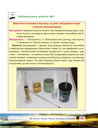 3939	 §8. Кількість теплоти. Питома теплоємність речовини
Лабораторна робота №1
Вивчення теплового балансу за умов змішування води
з різною температурою
Мета роботи: порівняти кількість теплоти, яку отримала холодна вода, з кіль-
кістю теплоти, яку віддала гаряча вода в процесі теплообміну при їх-
ньому змішуванні.
Обладнання. 1. Калориметр. 2. Вимірювальний циліндр (мензурка).
3. Термометр. 4. Хімічна склянка. 5. Гаряча і холодна вода.
Примітка. Калориметр — прилад, який дозволяє зменшити теплообмін
з навколишнім середовищем (зовнішніми тілами) тіл, що перебувають в ка-
лориметрі. Найпростіший калориметр складається з  двох посудин, одна
з яких — алюмінієва — вставлена в іншу. Між посудинами утворюється пові-
тряний проміжок. Алюмінієва посудина має блискучу поверхню, що зменшує
випромінювання енергії. Так само зменшує втрати енергії шар повітря між
посудинами, що має погану теплопровідність.
 