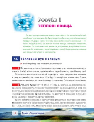 4 Розділ І. Теплові явища
Розділ І
ТЕПЛОВІ ЯВИЩА
До цього часу ви вивчали явища і властивості тіл, не пов’язані зі змі-
ною їхньої температури. Це були механічний рух, механічні властивості
твердих тіл, рідин і газів. Тепер ви починаєте вивчати нові явища — те-
плові. Розділ фізики, що вивчає теплові явища, називають термоди-
намікою. До теплових явищ належать, наприклад, нагрівання і охоло-
дження тіл, плавлення і випаровування та інші. Ви розглянете причини
цих явищ і навчитеся їх пояснювати.
	§1.	 Тепловий рух молекул
 Який характер має тепловий рух молекул?
1	 Ви вже знаєте, що всі речовини складаються з частинок (молекул,
атомів, йонів), між якими є проміжки і які перебувають у постійному русі.
Складність експериментальної перевірки цього твердження полягає
в тому, що розміри частинок малі і їхній рух спостерігати неможливо. Однак
можнавивчатиявища,якієнаслідкомрухучастинок.Розглянемодеякіз них.
2	 Роберт Броун (1773–1858) у 1827 р. вивчав за допомогою мі-
кроскопа поведінку часточок квіткового пилку, що знаходились у воді. Він
помітив, що часточки здійснюють неперервний рух (ніби тремтять у воді).
Такий рух називають броунівським. На рисунку 1 показана в збільше-
ному масштабі траєкторія руху часточки.
Броун помилково вважав, що часточки рухаються, тому що вони живі.
Пояснити причину броунівського руху вдалося значно пізніше. Ця причи-
на — рух молекул води. Молекули води, в якій знаходиться часточка пил-
 