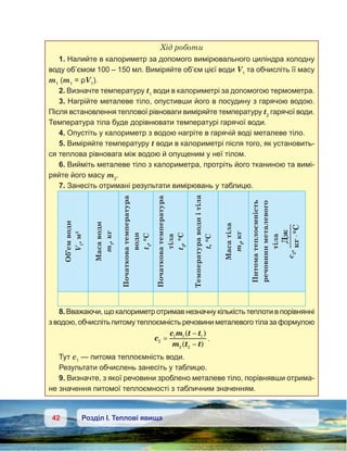 42 Розділ І. Теплові явища
Хід роботи
1. Налийте в калориметр за допомого вимірювального циліндра холодну
воду об’ємом 100 – 150 мл. Виміряйте об’єм цієї води V1
та обчисліть її масу
m1
(m1
= ρV1
).
2. Визначте температуру t1
води в калориметрі за допомогою термометра.
3. Нагрійте металеве тіло, опустивши його в посудину з гарячою водою.
Після встановлення теплової рівноваги виміряйте температуру t2
гарячої води.
Температура тіла буде дорівнювати температурі гарячої води.
4. Опустіть у калориметр з водою нагріте в гарячій воді металеве тіло.
5. Виміряйте температуру t води в калориметрі після того, як установить-
ся теплова рівновага між водою й опущеним у неї тілом.
6. Вийміть металеве тіло з калориметра, протріть його тканиною та вимі-
ряйте його масу m2
.
7. Занесіть отримані результати вимірювань у таблицю.
Об’ємводи
V1
,м3
Масаводи
m1
,кг
Початковатемпература
води
t1
,°С
Початковатемпература
тіла
t2
,°С
Температураводиі тіла
t,°С
Масатіла
m2
,кг
Питоматеплоємність
речовиниметалевого
тіла
c2
,
Д
°C⋅
8. Вважаючи, що калориметр отримав незначну кількість теплоти в порівнянні
з водою, обчисліть питому теплоємність речовини металевого тіла за формулою
c
c m t t
m t t
2
1 1 1
2 2
=
−
−
( )
( )
.
Тут с1
— питома теплоємність води.
Результати обчислень занесіть у таблицю.
9. Визначте, з якої речовини зроблено металеве тіло, порівнявши отрима-
не значення питомої теплоємності з табличним значенням.
 