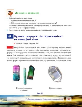 4343	 §9. Будова твердих тіл. Кристалічні та аморфні тіла
Домашнє завдання
1.	 Дайте відповіді на запитання:
	 — Що таке питома теплоємність?
	 — Які чинники вплинули на точність отриманого результату?
	 — Якою повинна бути різниця температур гарячої та холодної води для одер-
жання більш точних результатів?
2.	 Запропонуйте метод визначення питомої теплоємності рідин.
	§9.	 Будова твердих тіл. Кристалічні
та аморфні тіла
 Які властивості твердих тіл?
1	 Тверді тіла, що оточують нас, мають різну будову. Однак можна
виділити велику групу твердих тіл, що мають правильну геометричну
форму. Такі тверді тіла називають кристалами, або кристалічними ті-
лами. Вам доводилося спостерігати кристали льоду, цукру, кухонної солі.
На рисунку 21 показано, як виглядають деякі кристали. Правильна зов-
нішня форма кристалів пояснюється тим, що частинки, з яких вони скла-
 