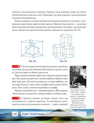 44 Розділ І. Теплові явища
даються, розташовані в певному порядку одна відносно одної, на строго
певній відстані одна від одної. Важливо, що цей порядок у розташуванні
частинок повторюється.
Якщо подумки з’єднати лініями положення рівноваги частинок, то от-
римаємо просторову кристалічну ґратку. Кристалічна ґратка — властиве
кристалічній речовині правильне розташування частинок, що повторю-
ється. Приклади кристалічних ґраток наведені на рисунках 22, 23.
2	 У вузлах кристалічної ґратки можуть перебува-
ти атоми, молекули або йони. Відповідно існують атом-
ні, молекулярні та йонні кристали.
Прикладом атомного кристала є кристал алмазу (див.
рис. 22), який складається з атомів карбону. Кристал гра-
фіту (див. рис. 23) теж складається з атомів карбону, але
має іншу будову, тому алмаз і графіт мають різні власти-
вості. Так, алмаз значно твердіший за графіт.
Кристал кухонної солі — йонний кристал. Його криста-
лічна ґратка складається з йонів натрію та йонів хлору.
3	 У природі можна зустріти тверді тіла, що
складаються з одного кристала. Їх називають моно-
кристалами (від грецького «mónos» — один, єдиний).
Олександр Смакула
(1900–1983) – україн-
ський фізик,наро-
дився в с. Добриводи
наТернопільщині,
працював у США.
Відомий своїми
роботами в оптиці та
у вивченні кристалів.
 