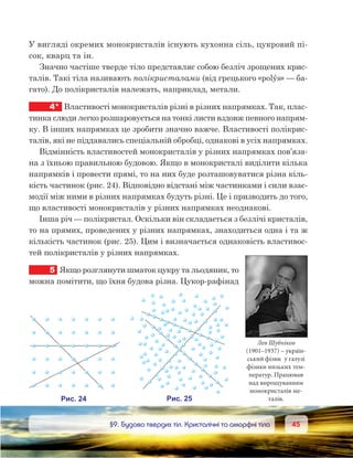 4545	 §9. Будова твердих тіл. Кристалічні та аморфні тіла
У вигляді окремих монокристалів існують кухонна сіль, цукровий пі-
сок, кварц та ін.
Значно частіше тверде тіло представляє собою безліч зрощених крис-
талів. Такі тіла називають полікристалами (від грецького «polýs» — ба-
гато). До полікристалів належать, наприклад, метали.
4*	 Властивості монокристалів різні в різних напрямках. Так, плас-
тинка слюди легко розшаровується на тонкі листи вздовж певного напрям-
ку. В інших напрямках це зробити значно важче. Властивості полікрис-
талів, які не піддавались спеціальній обробці, однакові в усіх напрямках.
Відмінність властивостей монокристалів у різних напрямках пов’яза-
на з їхньою правильною будовою. Якщо в монокристалі виділити кілька
напрямків і провести прямі, то на них буде розташовуватися різна кіль-
кість частинок (рис. 24). Відповідно відстані між частинками і сили взає-
модії між ними в різних напрямках будуть різні. Це і призводить до того,
що властивості монокристалів у різних напрямках неоднакові.
Інша річ — полікристал. Оскільки він складається з безлічі кристалів,
то на прямих, проведених у різних напрямках, знаходиться одна і та ж
кількість частинок (рис. 25). Цим і визначається однаковість властивос-
тей полікристалів у різних напрямках.
5	 Якщо розглянути шматок цукру та льодяник, то
можна помітити, що їхня будова різна. Цукор-рафінад
Лев Шубніков
(1901–1937) – україн-
ський фізик у галузі
фізики низьких тем-
ператур. Працював
над вирощуванням
монокристалів ме-
талів.
 