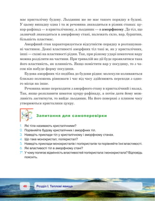 46 Розділ І. Теплові явища
має кристалічну будову. Льодяник же не має такого порядку в будові.
У цьому випадку одна і та ж речовина знаходиться в різних станах: цу-
кор-рафінад — в кристалічному, а льодяник — в аморфному. До тіл, що
зазвичай знаходяться в аморфному стані, належать скло, вар, бурштин,
більшість пластмас.
Аморфний стан характеризується відсутністю порядку в розташуван-
ні частинок. Деякі властивості аморфних тіл такі ж, як у кристалічних,
інші — схожі на властивості рідин. Так, при різкому ударі шматочок вару
можна розділити на частини. При тривалій же дії буде проявлятися така
його властивість, як плинність. Якщо помістити вар у посудину, то з ча-
сом він набуде форму посудини.
Будова аморфних тіл подібна до будови рідин: молекули коливаються
близько положень рівноваги і час від часу здійснюють переходи з одно-
го місця на інше.
Речовина може переходити з аморфного стану в кристалічний і назад.
Так, якщо розплавити шматок цукру-рафінаду, а потім дати йому мож-
ливість застигнути, то вийде льодяник. На його поверхні з плином часу
утворюються кристалики цукру.
Запитання для самоперевірки
1.	 Які тіла називають кристалічними?
2.	 Порівняйте будову кристалічних і аморфних тіл.
3.	 Наведіть приклади тіл у кристалічному і аморфному станах.
4.	 Що таке монокристал; полікристал?
5.	 Наведіть приклади монокристалів і полікристалів та порівняйте їхні властивості.
6.	 Які властивості тіл в аморфному стані?
7*.	У чому полягає відмінність властивостей полікристала і монокристала? Відповідь
поясніть.
 