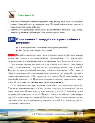4747	 §10. Плавлення і твердіння кристалічних речовин
Завдання 9
1е
.	 Розгляньте монокристали солі і цукрового піску. Якщо у вас є лупа, скористайте-
ся нею. Намалюйте форму монокристалів. Порівняйте монокристал цукрового
піску зі шматком цукру-рафінаду.
2е
.	Розгляньте за допомогою лупи злами різних металів: алюмінію, міді, заліза.
Знайдіть у них межі дрібних кристалів, що складають метал.
	§10.	 Плавлення і твердіння кристалічних
речовин
 В яких агрегатних станах може перебувати речовина?
 Яка будова кристалічних тіл і рідин?
1	 Ви добре знаєте, що одна і та ж речовина може перебувати в трьох
агрегатних станах: у твердому, рідкому і газоподібному. Ці стани речови-
ни розрізняються розташуванням, характером руху і взаємодії молекул.
При деяких умовах, наприклад, при певних значеннях температури
і тиску, речовини можуть переходити з одного агрегатного стану в інший.
Так, метал при відповідній температурі може плавитися, тобто ставати
рідким, при зниженні температури знову переходити у твердий стан; ефір
легко випаровується, тобто переходить в газоподібний стан навіть при
кімнатній температурі. Переходи речовини з одного агрегатного стану
в інший називають агрегатними перетвореннями.
Розглянемо процес перетворення речовини з твердого стану в рідкий.
Для цього виконаємо дослід. У внутрішню посудину калориметра покла-
демо трохи подрібненого льоду при температурі –10 °С, опустимо в неї
термометр і залишимо на столі. Будемо стежити за зміною температури
льоду і за процесами, які з ним відбуваються. Спостереження показують,
що якийсь час лід залишається у твердому стані і його температура по-
ступово підвищується.
 