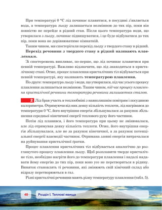 48 Розділ І. Теплові явища
При температурі 0 °С лід починає плавитися, в посудині з’являється
вода, а температура льоду залишається незмінною до тих пір, поки він
повністю не перейде в рідкий стан. Після цього температура води, що
утворилася з льоду, починає підвищуватися, і це буде відбуватися до тих
пір, поки вона не дорівнюватиме кімнатній.
Таким чином, ми спостерігали перехід льоду з твердого стану в рідкий.
Перехід речовини з твердого стану в рідкий називають плав-
ленням.
Зі спостережень випливає, по-перше, що лід починає плавитися при
певній температурі. Важливо відзначити, що лід знаходиться в криста-
лічному стані. Отже, процес плавлення кристалічних тіл відбувається при
певній температурі, яку називають температурою плавлення.
По-друге: температура льоду і води, що утворилася, під час усього процесу
плавлення залишається незмінною. Таким чином, під час процесу плавлен-
ня кристалічної речовини температура речовини залишається сталою.
2	 Лід брав участь в теплообміні з навколишнім повітрям і посудиною
калориметра. Отримуючи від них деяку кількість теплоти, лід нагрівався до
температури 0 °С, його внутрішня енергія збільшувалася за рахунок збіль-
шення середньої кінетичної енергії теплового руху його частинок.
Потім лід плавився, і його температура при цьому не змінювалася,
але лід отримував деяку кількість теплоти. Отже, його внутрішня енер-
гія збільшувалася, але не за рахунок кінетичної, а за рахунок потенці-
альної енергії взаємодії частинок. Отримана ззовні енергія витрачалася
на руйнування кристалічної ґратки.
Процес плавлення кристалічних тіл відбувається аналогічно до роз-
глянутого процесу плавлення льоду. Щоб розплавити тверде кристаліч-
не тіло, необхідно нагріти його до температури плавлення і надалі нада-
вати йому енергію до тих пір, поки воно усе не перетвориться в рідину.
Виняток становлять ті речовини, які змінюють свій хімічний склад або
відразу перетворюються в газ.
Різні кристалічні речовини мають різну температуру плавлення (табл. 5).
 
