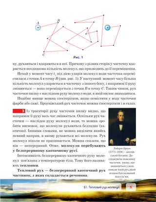 55	 §1. Тепловий рух молекул
ку, рухаються і вдаряються в неї. Причому з різних сторін у часточку вда-
ряється неоднакова кількість молекул, що призводить до її переміщення.
Нехай у момент часу t1
під дією ударів молекул води часточка перемі-
стилася з точки А в точку В (див. рис. 1). У наступний  момент часу більша
кількість молекул ударяється в часточку з іншого боку, і напрямок її руху
змінюється — вона переміщується з точки В в точку С. Таким чином, рух
часточки пилку є наслідком руху молекул води, в якій пилок знаходиться.
Подібне явище можна спостерігати, якщо помістити у воду часточки
фарби або сажі. Броунівський рух часточок можна спостерігати і в газах.
3	 Із траєкторії руху часточки пилку видно, що
напрямок її руху весь час змінюється. Оскільки рух ча-
сточки — наслідок руху молекул води, то можна зро-
бити висновок, що молекули рухаються безладно (ха-
отично). Іншими словами, не можна виділити якийсь
певний напрям, в якому рухаються всі молекули. Рух
молекул ніколи не припиняється. Можна сказати, що
він — неперервний. Отже, молекули перебувають
у безперервному хаотичному русі.
Інтенсивність безперервного хаотичного руху моле-
кул  пов’язана з температурою тіла. Тому його назива-
ють тепловим.
Тепловий рух — безперервний хаотичний рух
частинок, з яких складається речовина.
Роберт Броун
(1773–1858) – англій-
ський ботанік. До-
сліджуючи поведінку
часточок пилку, що
знаходяться у воді,
описав їхній рух,який
згодом був названий
його ім’ям.
 